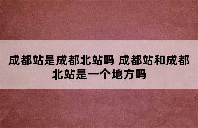 成都站是成都北站吗 成都站和成都北站是一个地方吗